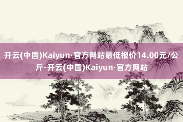 开云(中国)Kaiyun·官方网站最低报价14.00元/公斤-开云(中国)Kaiyun·官方网站