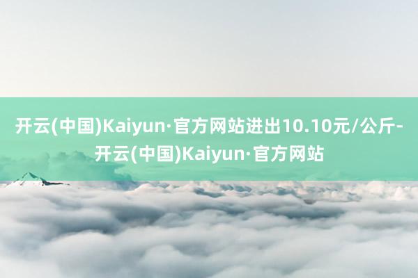 开云(中国)Kaiyun·官方网站进出10.10元/公斤-开云(中国)Kaiyun·官方网站