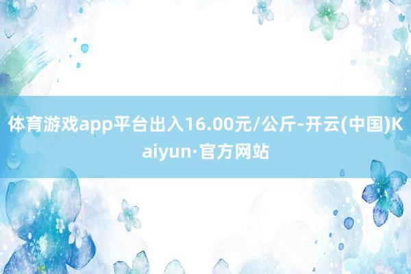 体育游戏app平台出入16.00元/公斤-开云(中国)Kaiyun·官方网站
