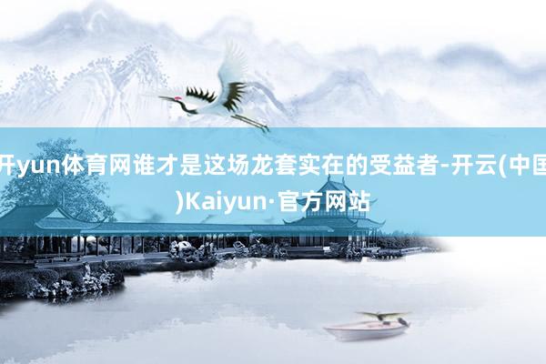 开yun体育网谁才是这场龙套实在的受益者-开云(中国)Kaiyun·官方网站