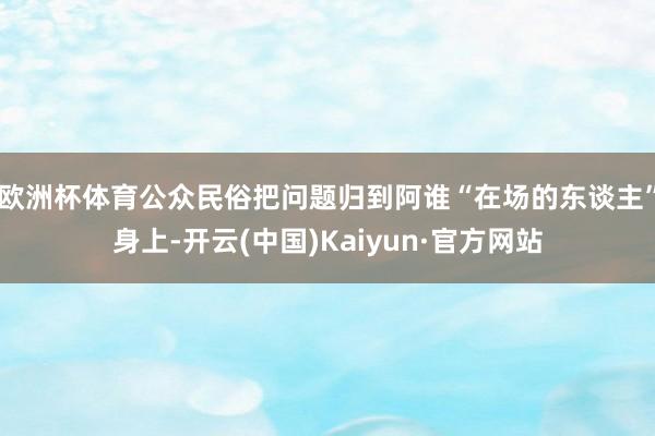 欧洲杯体育公众民俗把问题归到阿谁“在场的东谈主”身上-开云(中国)Kaiyun·官方网站
