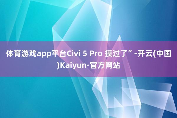 体育游戏app平台Civi 5 Pro 摸过了”-开云(中国)Kaiyun·官方网站