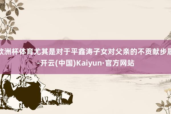 欧洲杯体育尤其是对于平鑫涛子女对父亲的不贡献步履-开云(中国)Kaiyun·官方网站