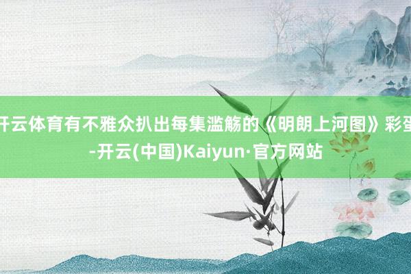 开云体育有不雅众扒出每集滥觞的《明朗上河图》彩蛋-开云(中国)Kaiyun·官方网站