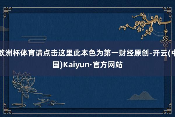 欧洲杯体育请点击这里此本色为第一财经原创-开云(中国)Kaiyun·官方网站