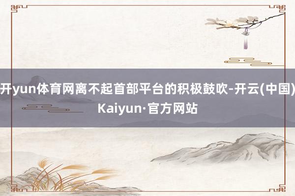 开yun体育网离不起首部平台的积极鼓吹-开云(中国)Kaiyun·官方网站
