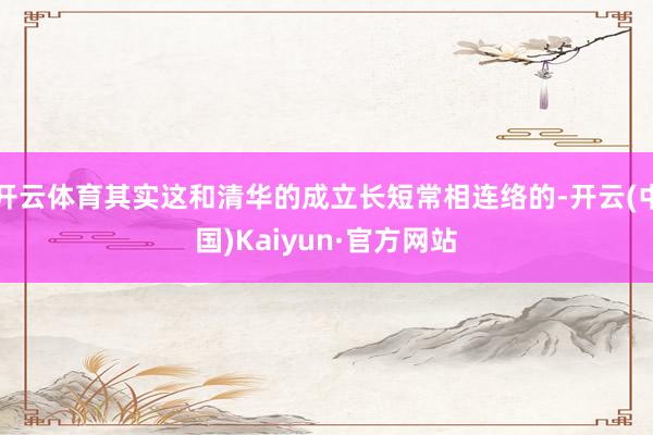 开云体育其实这和清华的成立长短常相连络的-开云(中国)Kaiyun·官方网站