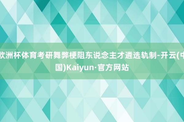 欧洲杯体育考研舞弊梗阻东说念主才遴选轨制-开云(中国)Kaiyun·官方网站