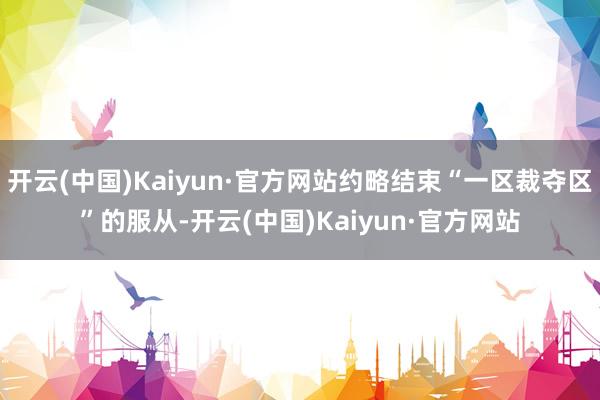 开云(中国)Kaiyun·官方网站约略结束“一区裁夺区”的服从-开云(中国)Kaiyun·官方网站
