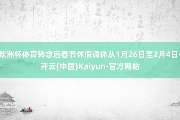 欧洲杯体育转念后春节休假调休从1月26日至2月4日-开云(中国)Kaiyun·官方网站