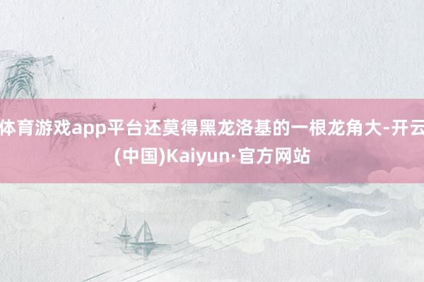 体育游戏app平台还莫得黑龙洛基的一根龙角大-开云(中国)Kaiyun·官方网站