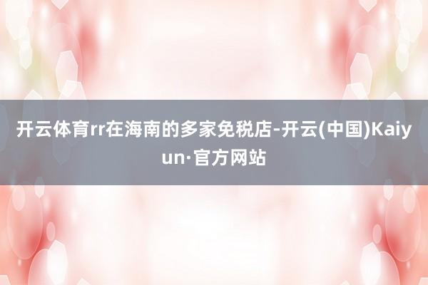 开云体育rr在海南的多家免税店-开云(中国)Kaiyun·官方网站