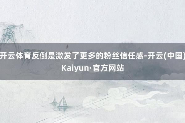 开云体育反倒是激发了更多的粉丝信任感-开云(中国)Kaiyun·官方网站