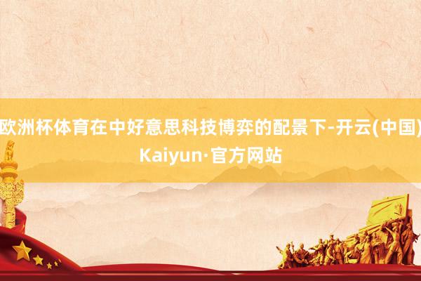 欧洲杯体育在中好意思科技博弈的配景下-开云(中国)Kaiyun·官方网站