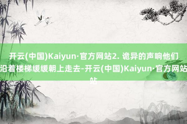 开云(中国)Kaiyun·官方网站2. 诡异的声响他们沿着楼梯缓缓朝上走去-开云(中国)Kaiyun·官方网站