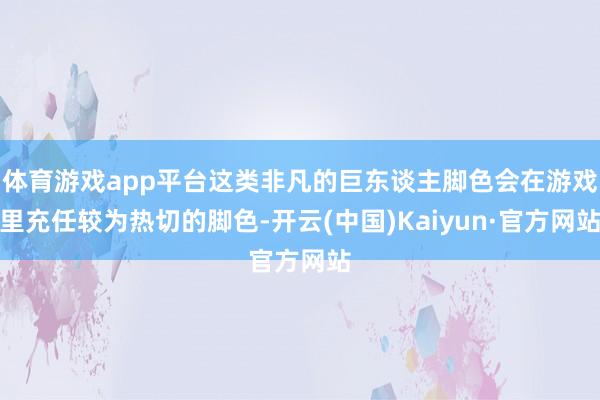 体育游戏app平台这类非凡的巨东谈主脚色会在游戏里充任较为热切的脚色-开云(中国)Kaiyun·官方网站