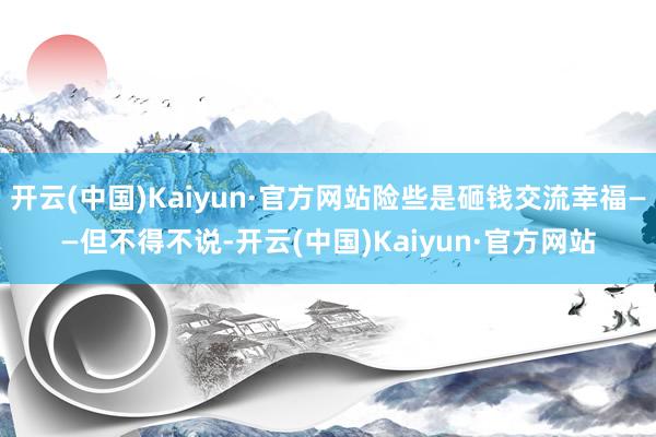 开云(中国)Kaiyun·官方网站险些是砸钱交流幸福——但不得不说-开云(中国)Kaiyun·官方网站