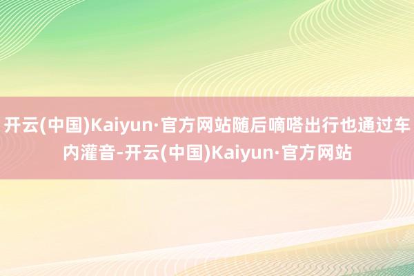 开云(中国)Kaiyun·官方网站随后嘀嗒出行也通过车内灌音-开云(中国)Kaiyun·官方网站