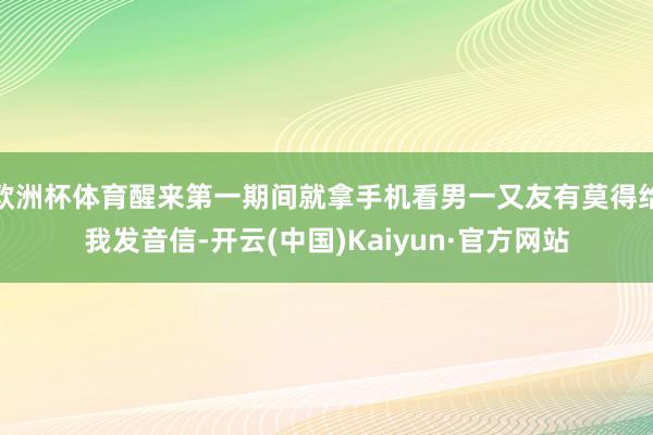 欧洲杯体育醒来第一期间就拿手机看男一又友有莫得给我发音信-开云(中国)Kaiyun·官方网站