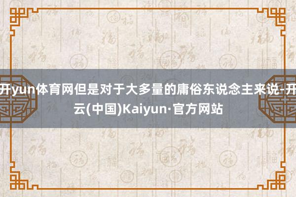 开yun体育网但是对于大多量的庸俗东说念主来说-开云(中国)Kaiyun·官方网站