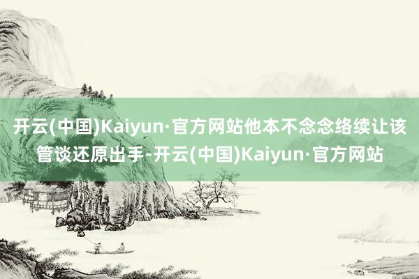 开云(中国)Kaiyun·官方网站他本不念念络续让该管谈还原出手-开云(中国)Kaiyun·官方网站