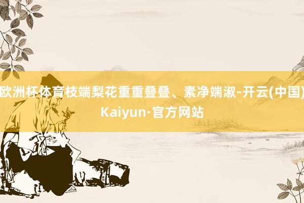 欧洲杯体育枝端梨花重重叠叠、素净端淑-开云(中国)Kaiyun·官方网站