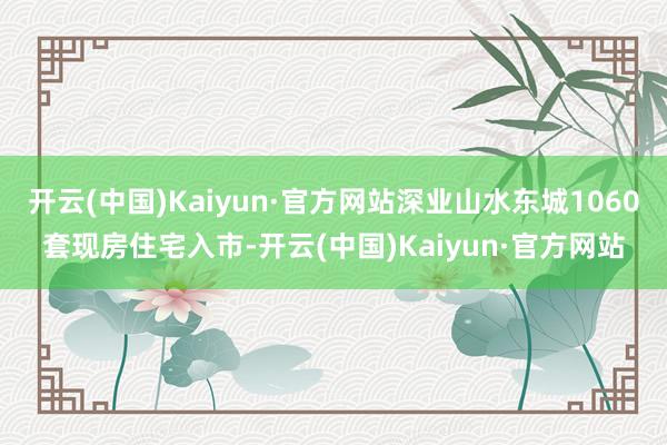 开云(中国)Kaiyun·官方网站深业山水东城1060套现房住宅入市-开云(中国)Kaiyun·官方网站