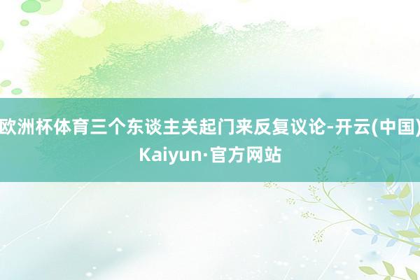 欧洲杯体育三个东谈主关起门来反复议论-开云(中国)Kaiyun·官方网站