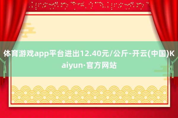 体育游戏app平台进出12.40元/公斤-开云(中国)Kaiyun·官方网站