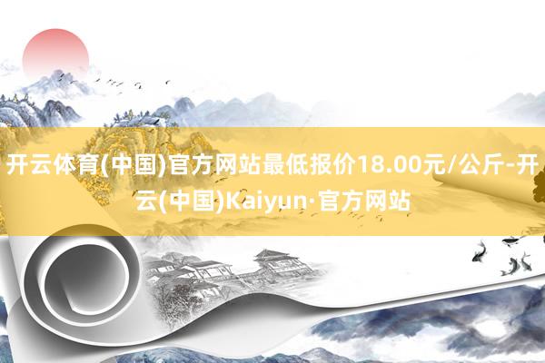 开云体育(中国)官方网站最低报价18.00元/公斤-开云(中国)Kaiyun·官方网站