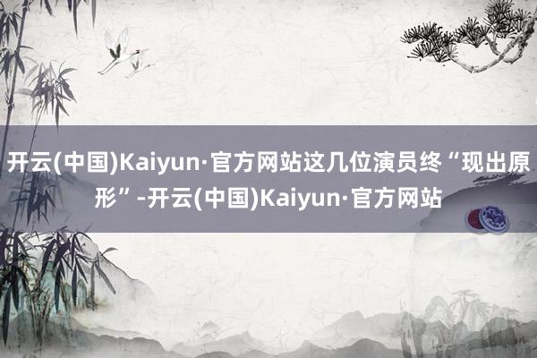 开云(中国)Kaiyun·官方网站这几位演员终“现出原形”-开云(中国)Kaiyun·官方网站