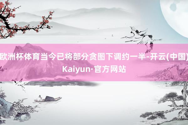 欧洲杯体育当今已将部分贪图下调约一半-开云(中国)Kaiyun·官方网站