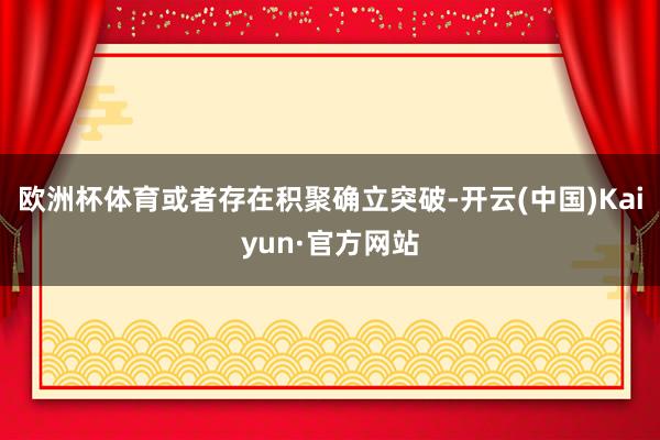 欧洲杯体育或者存在积聚确立突破-开云(中国)Kaiyun·官方网站