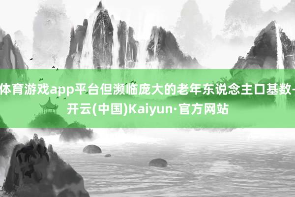 体育游戏app平台但濒临庞大的老年东说念主口基数-开云(中国)Kaiyun·官方网站