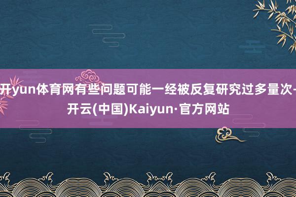 开yun体育网有些问题可能一经被反复研究过多量次-开云(中国)Kaiyun·官方网站