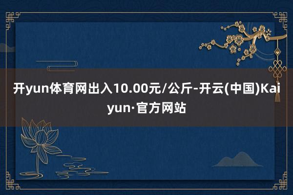 开yun体育网出入10.00元/公斤-开云(中国)Kaiyun·官方网站