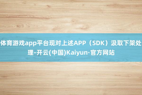体育游戏app平台现对上述APP(SDK)汲取下架处理-开云(中国)Kaiyun·官方网站