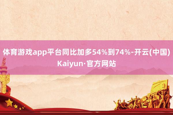 体育游戏app平台同比加多54%到74%-开云(中国)Kaiyun·官方网站