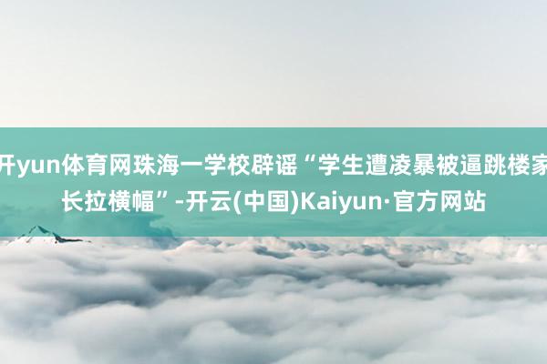 开yun体育网珠海一学校辟谣“学生遭凌暴被逼跳楼家长拉横幅”-开云(中国)Kaiyun·官方网站