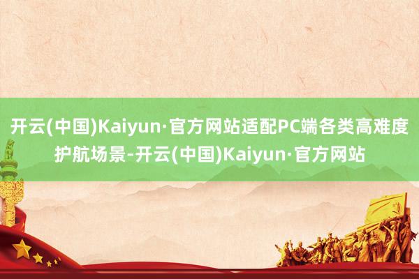 开云(中国)Kaiyun·官方网站适配PC端各类高难度护航场景-开云(中国)Kaiyun·官方网站