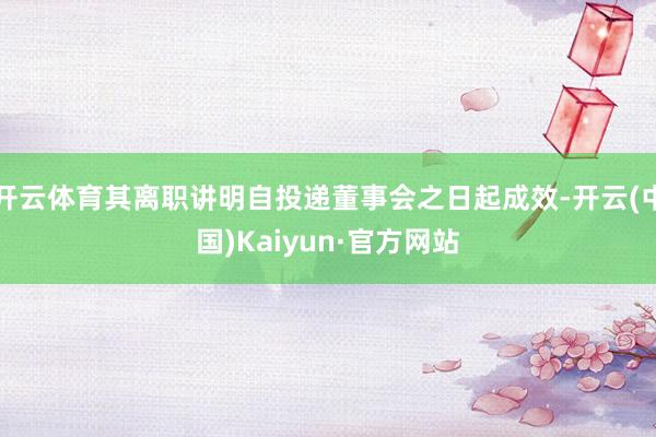 开云体育其离职讲明自投递董事会之日起成效-开云(中国)Kaiyun·官方网站