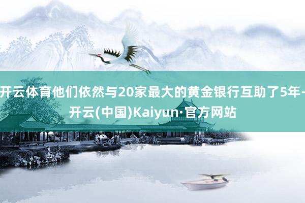 开云体育他们依然与20家最大的黄金银行互助了5年-开云(中国)Kaiyun·官方网站