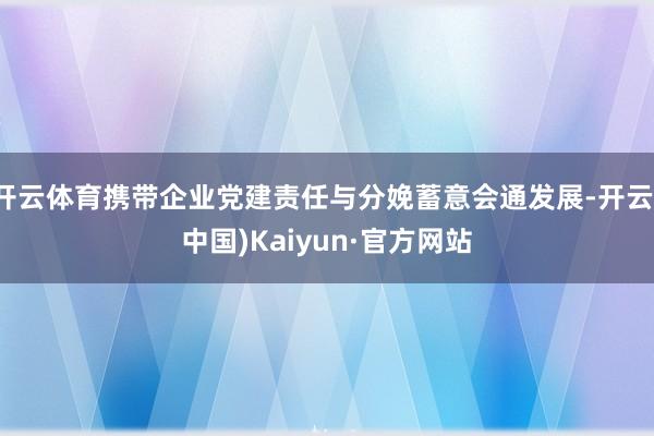 开云体育携带企业党建责任与分娩蓄意会通发展-开云(中国)Kaiyun·官方网站