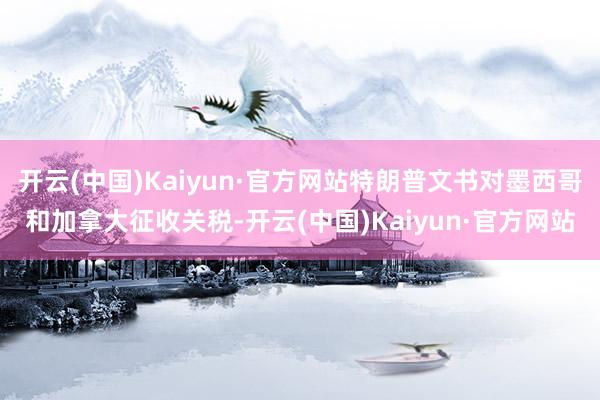 开云(中国)Kaiyun·官方网站特朗普文书对墨西哥和加拿大征收关税-开云(中国)Kaiyun·官方网站