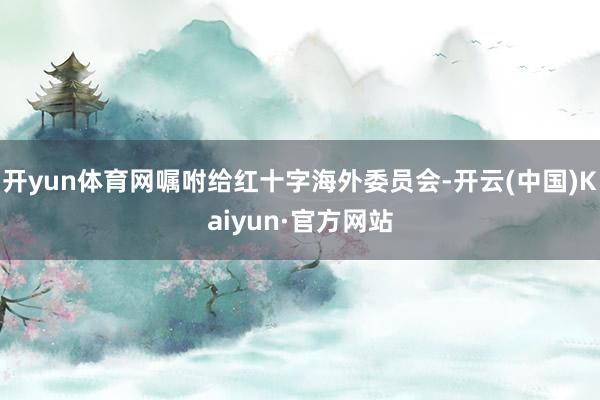 开yun体育网嘱咐给红十字海外委员会-开云(中国)Kaiyun·官方网站