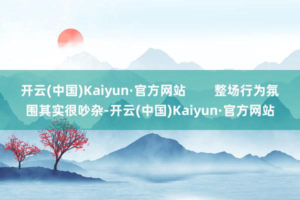 开云(中国)Kaiyun·官方网站        整场行为氛围其实很吵杂-开云(中国)Kaiyun·官方网站