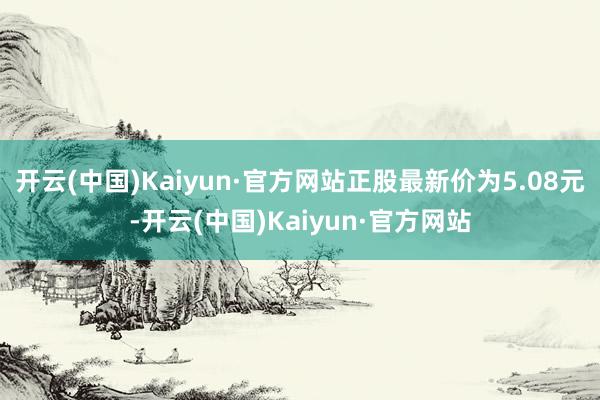 开云(中国)Kaiyun·官方网站正股最新价为5.08元-开云(中国)Kaiyun·官方网站