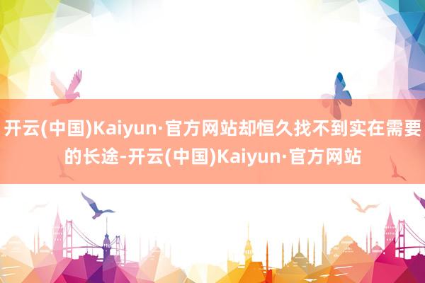 开云(中国)Kaiyun·官方网站却恒久找不到实在需要的长途-开云(中国)Kaiyun·官方网站