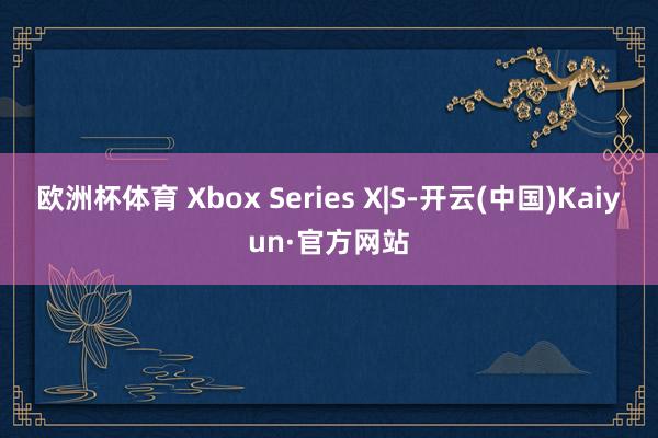 欧洲杯体育 Xbox Series X|S-开云(中国)Kaiyun·官方网站