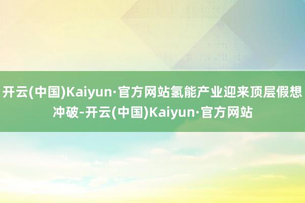 开云(中国)Kaiyun·官方网站氢能产业迎来顶层假想冲破-开云(中国)Kaiyun·官方网站